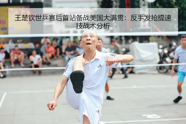 王楚钦世乒赛后首站备战美国大满贯：反手发抢提速技战术分析