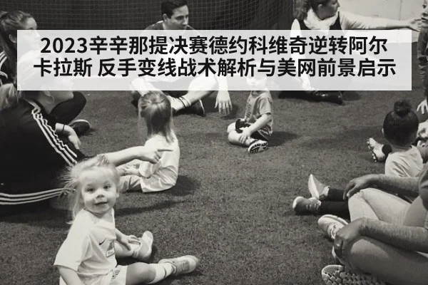 2023辛辛那提决赛德约科维奇逆转阿尔卡拉斯 反手变线战术解析与美网前景启示