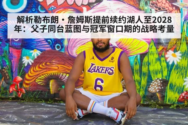 解析勒布朗·詹姆斯提前续约湖人至2028年:父子同台蓝图与冠军窗口期的战略考量